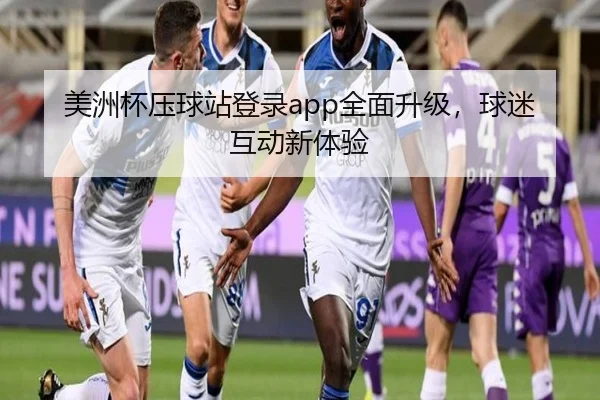 美洲杯压球站登录app全面升级，球迷互动新体验